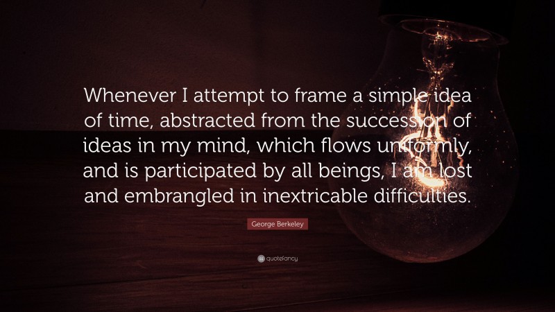 George Berkeley Quote: “Whenever I attempt to frame a simple idea of time, abstracted from the succession of ideas in my mind, which flows uniformly, and is participated by all beings, I am lost and embrangled in inextricable difficulties.”