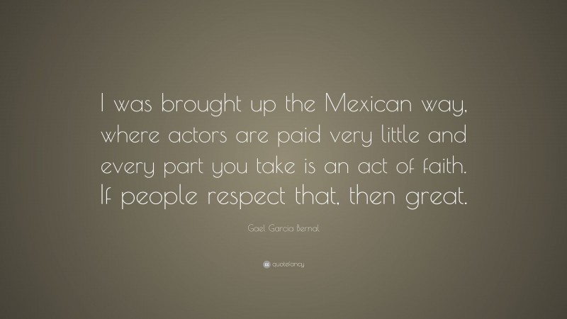 Gael Garcia Bernal Quote: “I was brought up the Mexican way, where actors are paid very little and every part you take is an act of faith. If people respect that, then great.”