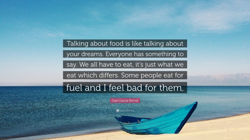 Gael Garcia Bernal Quote: “Talking about food is like talking about your dreams. Everyone has something to say. We all have to eat, it’s just what we eat which differs. Some people eat for fuel and I feel bad for them.”