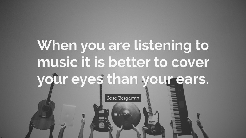 Jose Bergamin Quote: “When you are listening to music it is better to cover your eyes than your ears.”