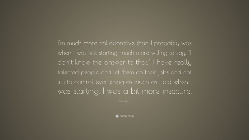 Peter Berg Quote: “I’m much more collaborative than I probably was when I was first starting, much more willing to say, “I don’t know the answer to that.” I have really talented people and let them do their jobs and not try to control everything as much as I did when I was starting. I was a bit more insecure.”