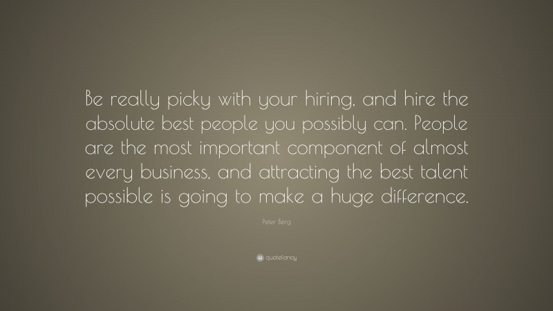 Peter Berg Quote: “Be really picky with your hiring, and hire the absolute best people you possibly can. People are the most important component of almost every business, and attracting the best talent possible is going to make a huge difference.”
