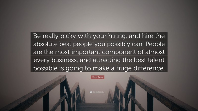 Peter Berg Quote: “Be really picky with your hiring, and hire the absolute best people you possibly can. People are the most important component of almost every business, and attracting the best talent possible is going to make a huge difference.”