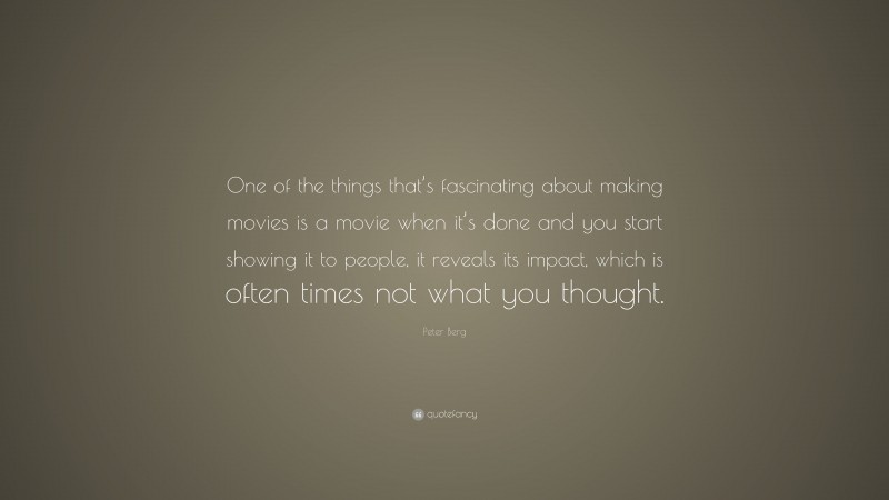 Peter Berg Quote: “One of the things that’s fascinating about making movies is a movie when it’s done and you start showing it to people, it reveals its impact, which is often times not what you thought.”