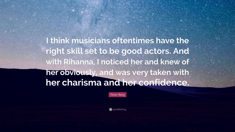 Peter Berg Quote: “I think musicians oftentimes have the right skill set to be good actors. And with Rihanna, I noticed her and knew of her obviously, and was very taken with her charisma and her confidence.”
