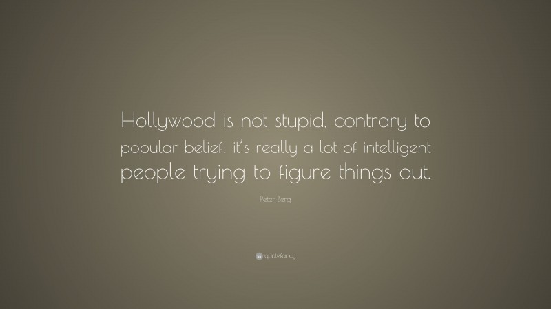 Peter Berg Quote: “Hollywood is not stupid, contrary to popular belief; it’s really a lot of intelligent people trying to figure things out.”