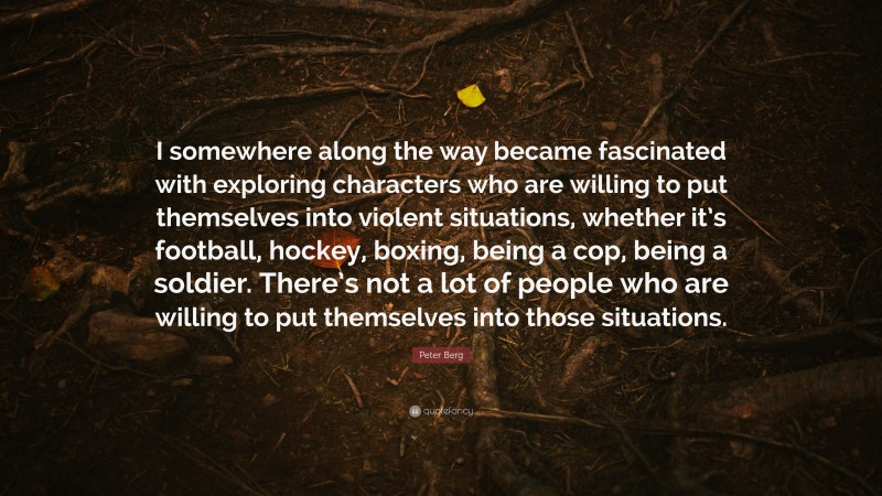 Peter Berg Quote: “I somewhere along the way became fascinated with exploring characters who are willing to put themselves into violent situations, whether it’s football, hockey, boxing, being a cop, being a soldier. There’s not a lot of people who are willing to put themselves into those situations.”