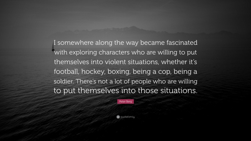 Peter Berg Quote: “I somewhere along the way became fascinated with exploring characters who are willing to put themselves into violent situations, whether it’s football, hockey, boxing, being a cop, being a soldier. There’s not a lot of people who are willing to put themselves into those situations.”