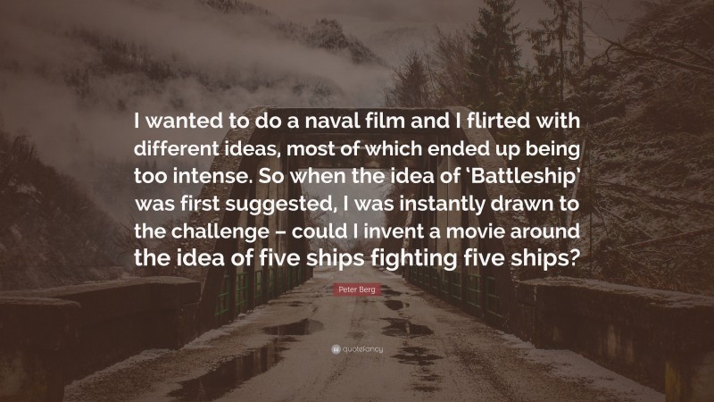 Peter Berg Quote: “I wanted to do a naval film and I flirted with different ideas, most of which ended up being too intense. So when the idea of ‘Battleship’ was first suggested, I was instantly drawn to the challenge – could I invent a movie around the idea of five ships fighting five ships?”