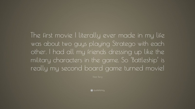 Peter Berg Quote: “The first movie I literally ever made in my life was about two guys playing Stratego with each other. I had all my friends dressing up like the military characters in the game. So ‘Battleship’ is really my second board game turned movie!”