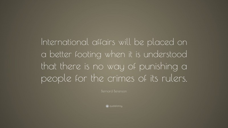 Bernard Berenson Quote: “International affairs will be placed on a better footing when it is understood that there is no way of punishing a people for the crimes of its rulers.”