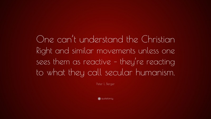 Peter L. Berger Quote: “One can’t understand the Christian Right and similar movements unless one sees them as reactive – they’re reacting to what they call secular humanism.”