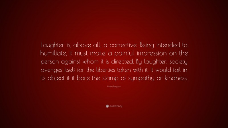 Henri Bergson Quote: “Laughter is, above all, a corrective. Being intended to humiliate, it must make a painful impression on the person against whom it is directed. By laughter, society avenges itself for the liberties taken with it. It would fail in its object if it bore the stamp of sympathy or kindness.”