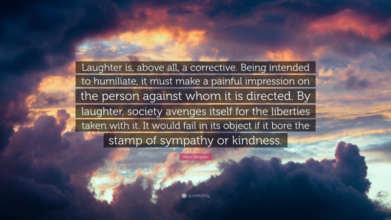 Henri Bergson Quote: “Laughter is, above all, a corrective. Being intended to humiliate, it must make a painful impression on the person against whom it is directed. By laughter, society avenges itself for the liberties taken with it. It would fail in its object if it bore the stamp of sympathy or kindness.”