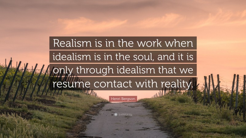 Henri Bergson Quote: “Realism is in the work when idealism is in the soul, and it is only through idealism that we resume contact with reality.”
