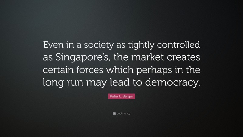 Peter L. Berger Quote: “Even in a society as tightly controlled as Singapore’s, the market creates certain forces which perhaps in the long run may lead to democracy.”