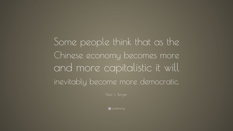 Peter L. Berger Quote: “Some people think that as the Chinese economy becomes more and more capitalistic it will inevitably become more democratic.”