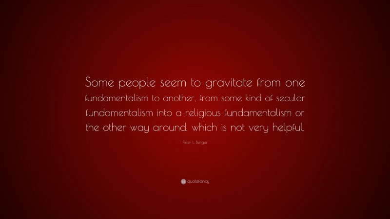 Peter L. Berger Quote: “Some people seem to gravitate from one fundamentalism to another, from some kind of secular fundamentalism into a religious fundamentalism or the other way around, which is not very helpful.”