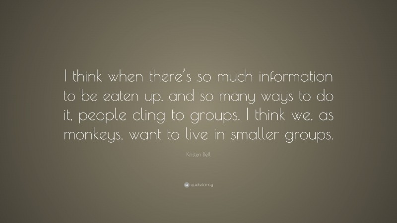 Kristen Bell Quote: “I think when there’s so much information to be eaten up, and so many ways to do it, people cling to groups. I think we, as monkeys, want to live in smaller groups.”