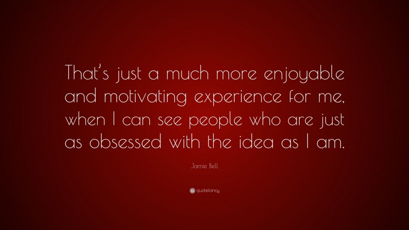Jamie Bell Quote: “That’s just a much more enjoyable and motivating experience for me, when I can see people who are just as obsessed with the idea as I am.”
