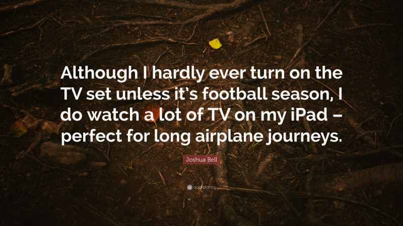 Joshua Bell Quote: “Although I hardly ever turn on the TV set unless it’s football season, I do watch a lot of TV on my iPad – perfect for long airplane journeys.”