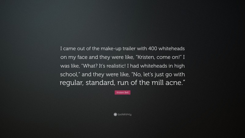 Kristen Bell Quote: “I came out of the make-up trailer with 400 whiteheads on my face and they were like, “Kristen, come on!” I was like, “What? It’s realistic! I had whiteheads in high school,” and they were like, “No, let’s just go with regular, standard, run of the mill acne.””
