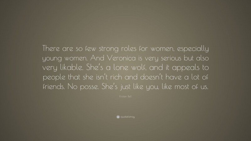 Kristen Bell Quote: “There are so few strong roles for women, especially young women. And Veronica is very serious but also very likable. She’s a lone wolf, and it appeals to people that she isn’t rich and doesn’t have a lot of friends. No posse. She’s just like you, like most of us.”