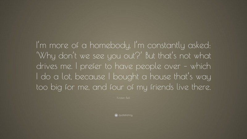 Kristen Bell Quote: “I’m more of a homebody. I’m constantly asked: ‘Why don’t we see you out?’ But that’s not what drives me. I prefer to have people over – which I do a lot, because I bought a house that’s way too big for me, and four of my friends live there.”