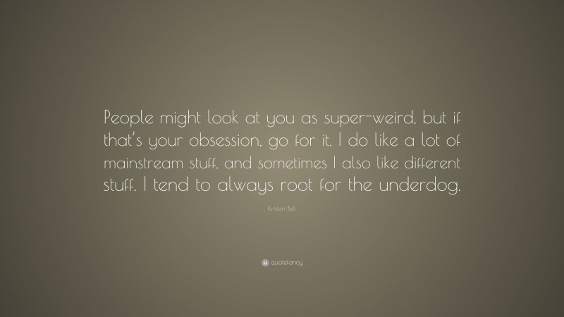 Kristen Bell Quote: “People might look at you as super-weird, but if that’s your obsession, go for it. I do like a lot of mainstream stuff, and sometimes I also like different stuff. I tend to always root for the underdog.”