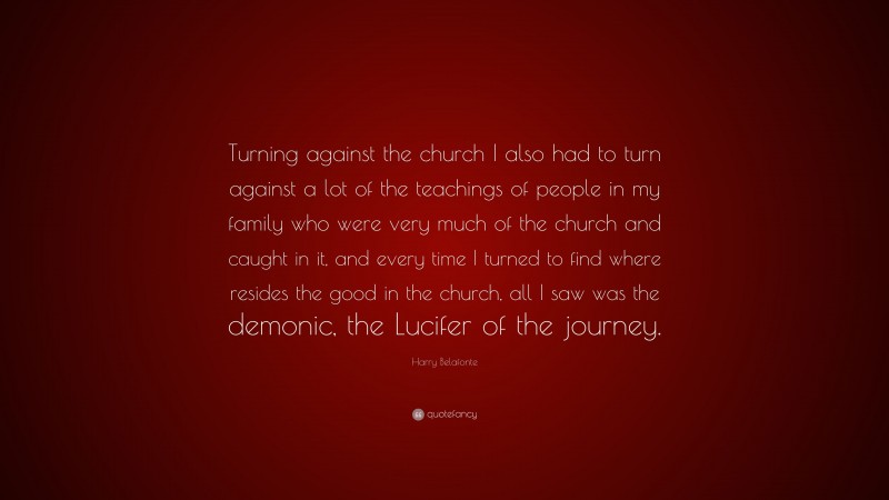 Harry Belafonte Quote: “Turning against the church I also had to turn against a lot of the teachings of people in my family who were very much of the church and caught in it, and every time I turned to find where resides the good in the church, all I saw was the demonic, the Lucifer of the journey.”