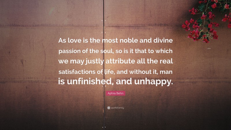 Aphra Behn Quote: “As love is the most noble and divine passion of the soul, so is it that to which we may justly attribute all the real satisfactions of life, and without it, man is unfinished, and unhappy.”