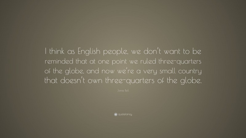 Jamie Bell Quote: “I think as English people, we don’t want to be reminded that at one point we ruled three-quarters of the globe, and now we’re a very small country that doesn’t own three-quarters of the globe.”