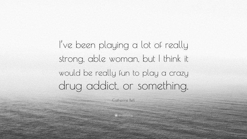 Catherine Bell Quote: “I’ve been playing a lot of really strong, able woman, but I think it would be really fun to play a crazy drug addict, or something.”