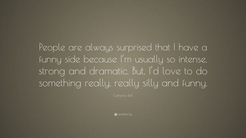 Catherine Bell Quote: “People are always surprised that I have a funny side because I’m usually so intense, strong and dramatic. But, I’d love to do something really, really silly and funny.”