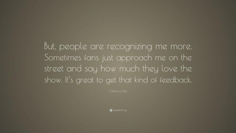 Catherine Bell Quote: “But, people are recognizing me more. Sometimes fans just approach me on the street and say how much they love the show. It’s great to get that kind of feedback.”
