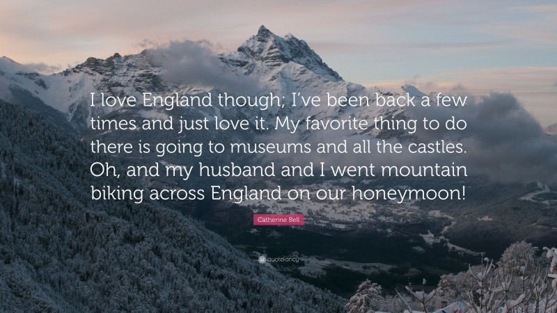 Catherine Bell Quote: “I love England though; I’ve been back a few times and just love it. My favorite thing to do there is going to museums and all the castles. Oh, and my husband and I went mountain biking across England on our honeymoon!”
