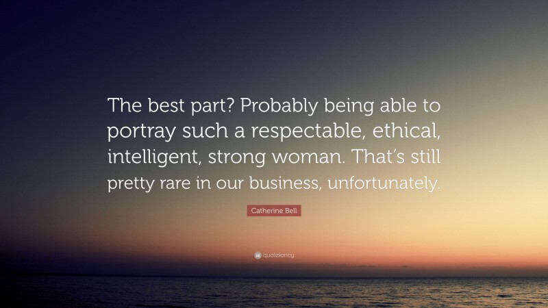 Catherine Bell Quote: “The best part? Probably being able to portray such a respectable, ethical, intelligent, strong woman. That’s still pretty rare in our business, unfortunately.”