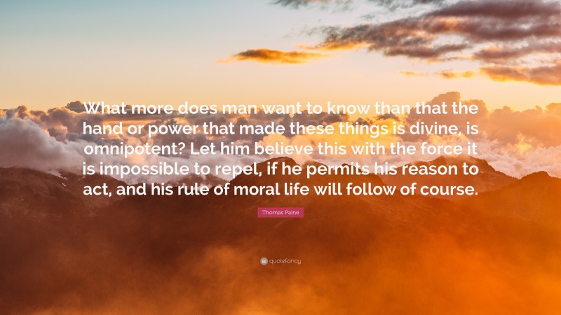Thomas Paine Quote: “What more does man want to know than that the hand or power that made these things is divine, is omnipotent? Let him believe this with the force it is impossible to repel, if he permits his reason to act, and his rule of moral life will follow of course.”