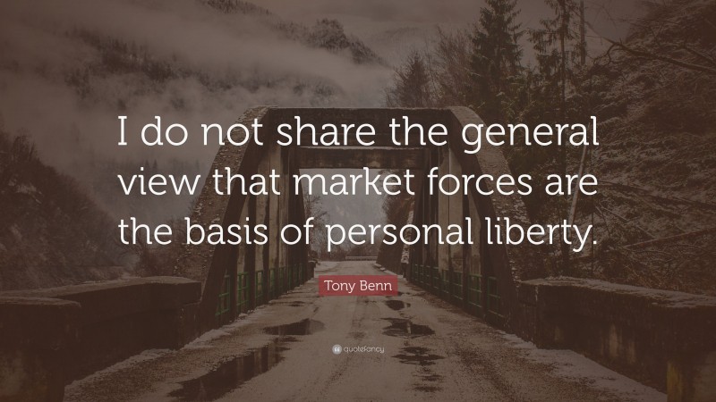 Tony Benn Quote: “I do not share the general view that market forces are the basis of personal liberty.”