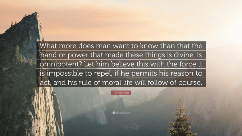 Thomas Paine Quote: “What more does man want to know than that the hand or power that made these things is divine, is omnipotent? Let him believe this with the force it is impossible to repel, if he permits his reason to act, and his rule of moral life will follow of course.”