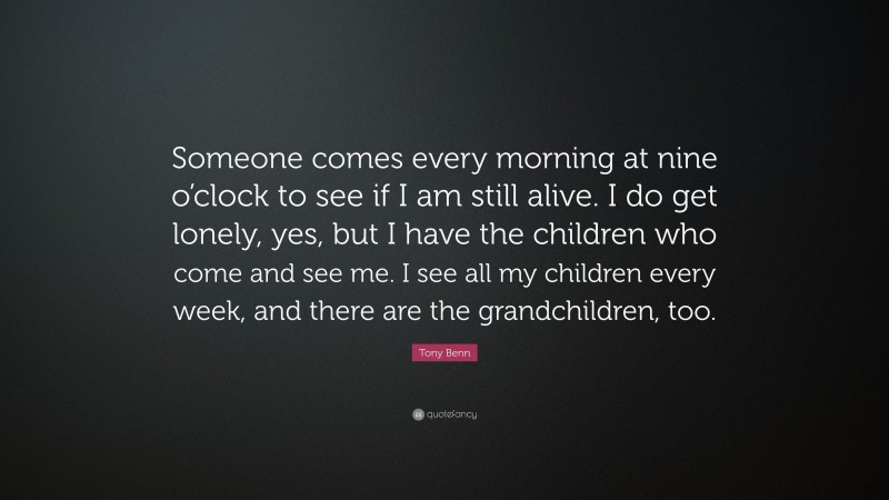 Tony Benn Quote: “Someone comes every morning at nine o’clock to see if I am still alive. I do get lonely, yes, but I have the children who come and see me. I see all my children every week, and there are the grandchildren, too.”