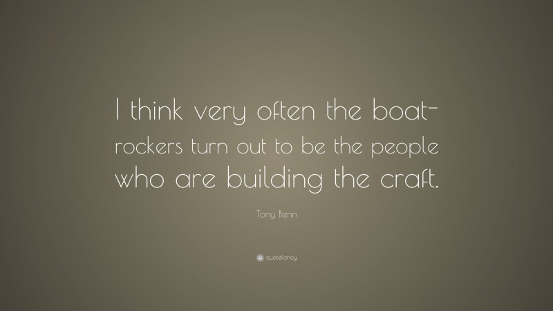 Tony Benn Quote: “I think very often the boat-rockers turn out to be the people who are building the craft.”