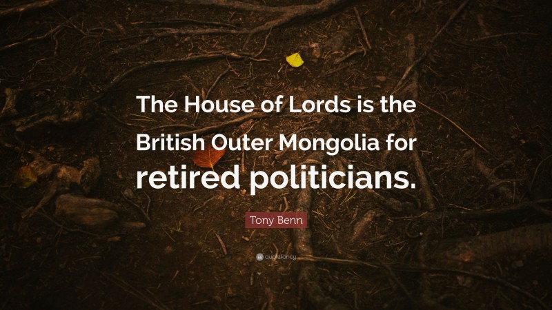 Tony Benn Quote: “The House of Lords is the British Outer Mongolia for retired politicians.”