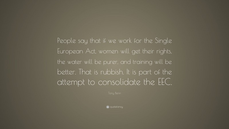 Tony Benn Quote: “People say that if we work for the Single European Act, women will get their rights, the water will be purer, and training will be better. That is rubbish. It is part of the attempt to consolidate the EEC.”
