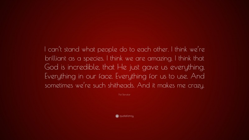 Pat Benatar Quote: “I can’t stand what people do to each other. I think we’re brilliant as a species. I think we are amazing. I think that God is incredible, that He just gave us everything. Everything in our face. Everything for us to use. And sometimes we’re such shitheads. And it makes me crazy.”