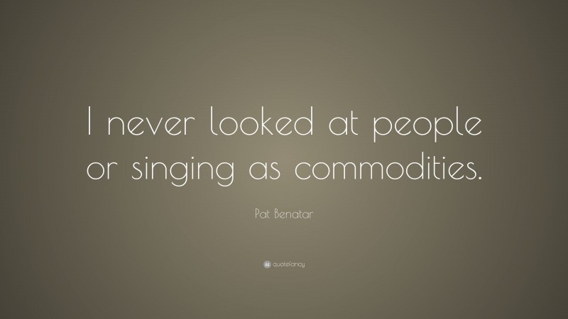 Pat Benatar Quote: “I never looked at people or singing as commodities.”