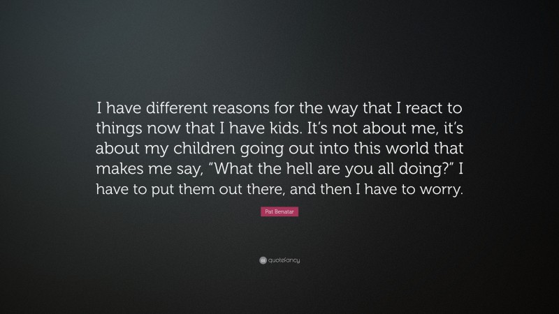 Pat Benatar Quote: “I have different reasons for the way that I react to things now that I have kids. It’s not about me, it’s about my children going out into this world that makes me say, “What the hell are you all doing?” I have to put them out there, and then I have to worry.”