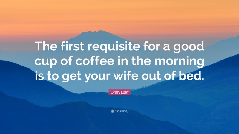 Evan Esar Quote: “The first requisite for a good cup of coffee in the morning is to get your wife out of bed.”