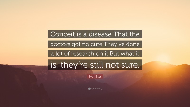 Evan Esar Quote: “Conceit is a disease That the doctors got no cure They’ve done a lot of research on it But what it is, they’re still not sure.”