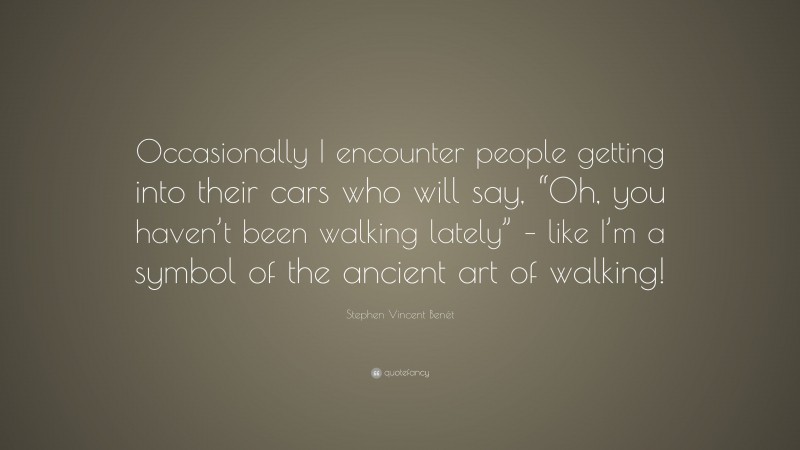 Stephen Vincent Benét Quote: “Occasionally I encounter people getting into their cars who will say, “Oh, you haven’t been walking lately” – like I’m a symbol of the ancient art of walking!”